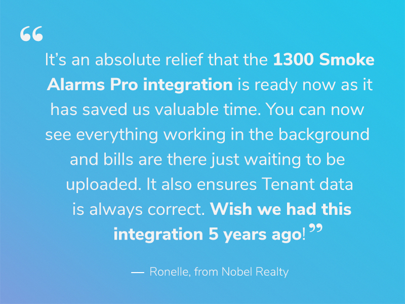 A quote about 1300 Smoke Alarms by Ronelle from Nobel Realty that reads, "It’s an absolute relief that the 1300 Smoke Alarms Pro Integration is ready now as it has saved us valuable time. You can now see everything working in the background and bills are there just waiting to be uploaded. It also ensures Tenant data is always correct. Wish we had this integration 5 years ago! Amazing!"